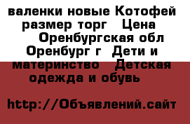 валенки новые Котофей 23 размер торг › Цена ­ 1 300 - Оренбургская обл., Оренбург г. Дети и материнство » Детская одежда и обувь   